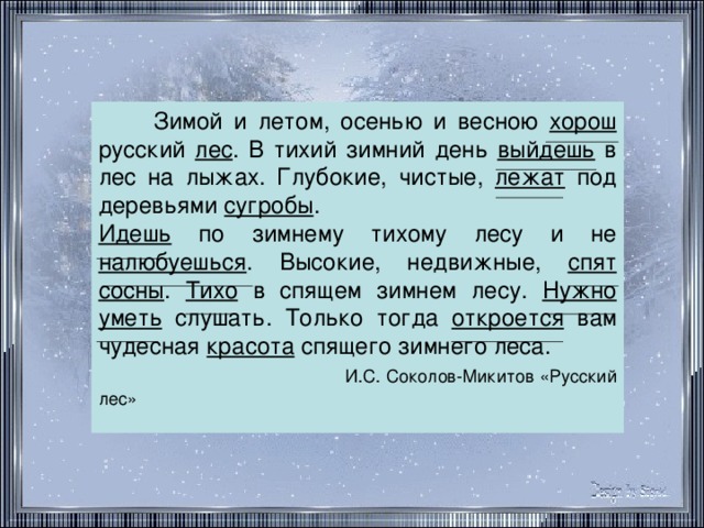 Зимой и летом, осенью и весною хорош русский лес . В тихий зимний день выйдешь в лес на лыжах. Глубокие, чистые, лежат под деревьями сугробы . Идешь по зимнему тихому лесу и не налюбуешься . Высокие, недвижные, спят  сосны . Тихо в спящем зимнем лесу. Нужно  уметь слушать. Только тогда откроется вам чудесная красота спящего зимнего леса.