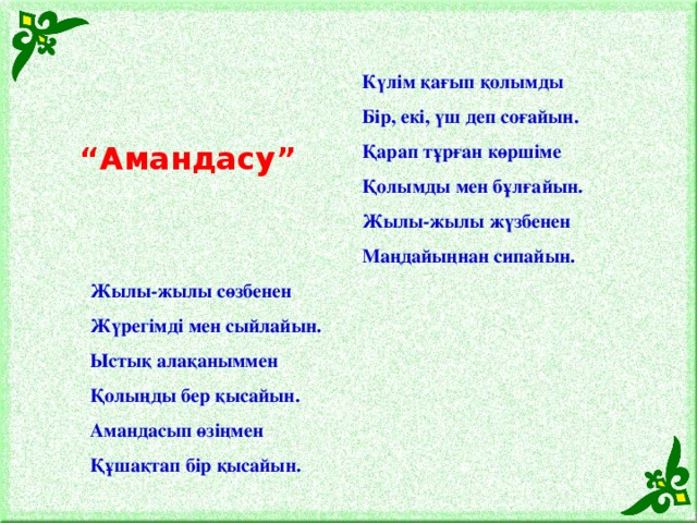 Күлім қағып қолымды Бір, екі, үш деп соғайын. Қарап тұрған көршіме Қолымды мен бұлғайын. Жылы-жылы жүзбенен Маңдайыңнан сипайын. Жылы-жылы сөзбенен Жүрегімді мен сыйлайын. Ыстық алақаныммен Қолыңды бер қысайын. Амандасып өзіңмен Құшақтап бір қысайын. “ Амандасу”