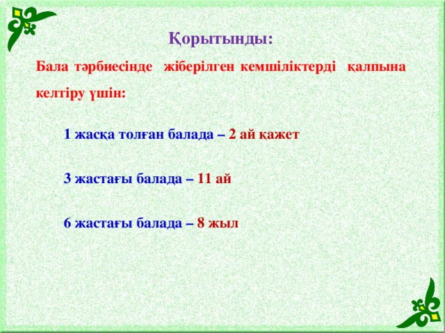 Қорытынды: Бала тәрбиесінде жіберілген кемшіліктерді қалпына келтіру үшін: 1 жасқа толған балада – 2 ай қажет 3 жастағы балада – 11 ай 6 жастағы балада – 8 жыл