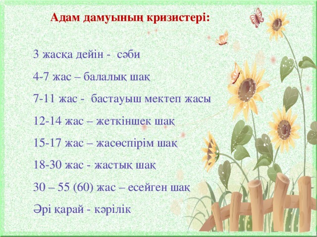 Адам дамуының кризистері: 3 жасқа дейін - сәби 4-7 жас – балалық шақ 7-11 жас - бастауыш мектеп жасы 12-14 жас – жеткіншек шақ 15-17 жас – жасөспірім шақ 18-30 жас - жастық шақ 30 – 55 (60) жас – есейген шақ Әрі қарай - кәрілік