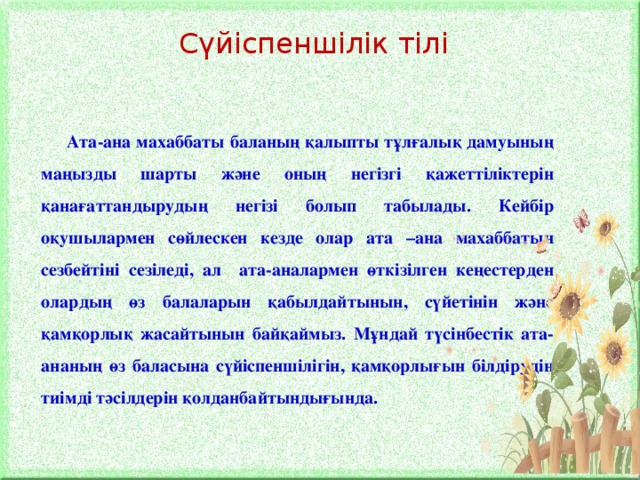 Сүйіспеншілік тілі Ата-ана махаббаты баланың қалыпты тұлғалық дамуының маңызды шарты және оның негізгі қажеттіліктерін қанағаттандырудың негізі болып табылады. Кейбір оқушылармен сөйлескен кезде олар ата –ана махаббатын сезбейтіні сезіледі, ал ата-аналармен өткізілген кеңестерден олардың өз балаларын қабылдайтынын, сүйетінін және қамқорлық жасайтынын байқаймыз. Мұндай түсінбестік ата-ананың өз баласына сүйіспеншілігін, қамқорлығын білдірудің тиімді тәсілдерін қолданбайтындығында.