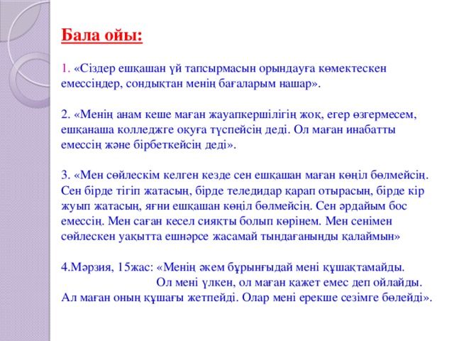 Бала ойы:   1. «Сіздер ешқашан үй тапсырмасын орындауға көмектескен емессіңдер, сондықтан менің бағаларым нашар».   2. «Менің анам кеше маған жауапкершілігің жоқ, егер өзгермесем, ешқанаша колледжге оқуға түспейсің деді. Ол маған инабатты емессің және бірбеткейсің деді».   3. «Мен сөйлескім келген кезде сен ешқашан маған көңіл бөлмейсің. Сен бірде тігіп жатасың, бірде теледидар қарап отырасың, бірде кір жуып жатасың, яғни ешқашан көңіл бөлмейсің. Сен әрдайым бос емессің. Мен саған кесел сияқты болып көрінем. Мен сенімен сөйлескен уақытта ешнәрсе жасамай тыңдағаныңды қалаймын»   4.Мәрзия, 15жас: «Менің әкем бұрынғыдай мені құшақтамайды. Ол мені үлкен, ол маған қажет емес деп ойлайды. Ал маған оның құшағы жетпейді. Олар мені ерекше сезімге бөлейді».