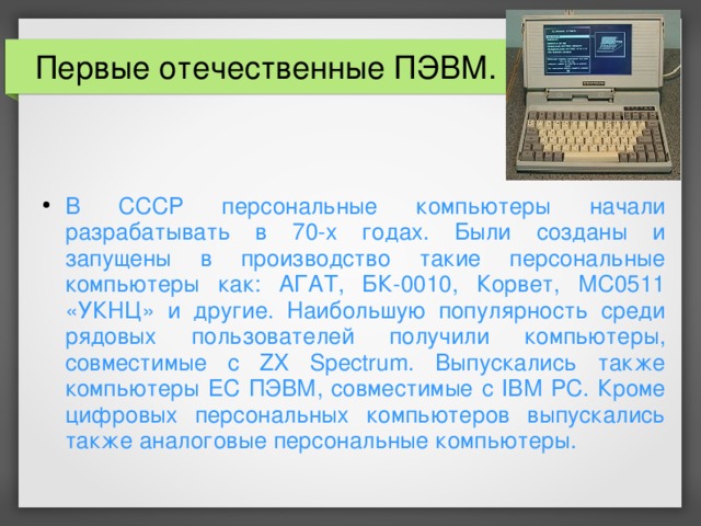 Первые отечественные ПЭВМ. В СССР персональные компьютеры начали разрабатывать в 70-х годах. Были созданы и запущены в производство такие персональные компьютеры как: АГАТ, БК-0010, Корвет, МС0511 «УКНЦ» и другие. Наибольшую популярность среди рядовых пользователей получили компьютеры, совместимые с ZX Spectrum. Выпускались также компьютеры ЕС ПЭВМ, совместимые с IBM PC. Кроме цифровых персональных компьютеров выпускались также аналоговые персональные компьютеры.