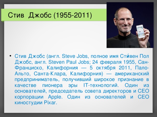 Стив Джобс (1955-2011) Стив Джобс (англ. Steve Jobs, полное имя Сти́вен Пол Джобс, англ. Steven Paul Jobs; 24 февраля 1955, Сан-Франциско, Калифорния — 5 октября 2011, Пало-Альто, Санта-Клара, Калифорния) — американский предприниматель, получивший широкое признание в качестве пионера эры IT-технологий. Один из основателей, председатель совета директоров и CEO корпорации Apple. Один из основателей и CEO киностудии Pixar.