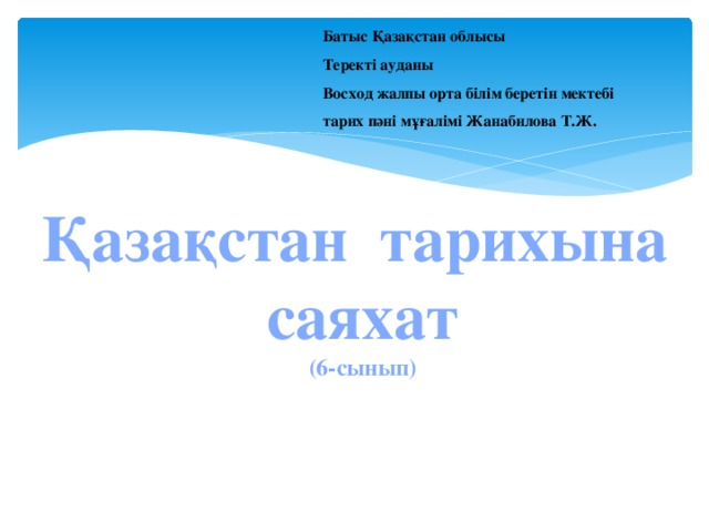 Батыс Қазақстан облысы  Теректі ауданы  Восход жалпы орта білім беретін мектебі  тарих пәні мұғалімі Жанабилова Т.Ж. Қазақстан тарихына  саяхат  (6-сынып)