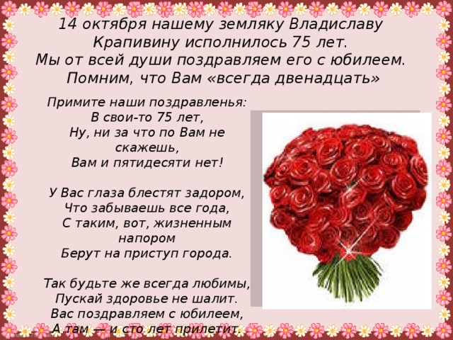 14 октября нашему земляку Владиславу Крапивину исполнилось 75 лет. Мы от всей души поздравляем его с юбилеем.  Помним, что Вам «всегда двенадцать»  Примите наши поздравленья:  В свои-то 75 лет,  Ну, ни за что по Вам не скажешь,  Вам и пятидесяти нет!   У Вас глаза блестят задором,  Что забываешь все года,  С таким, вот, жизненным напором  Берут на приступ города.   Так будьте же всегда любимы,  Пускай здоровье не шалит.  Вас поздравляем с юбилеем,  А там — и сто лет прилетит.