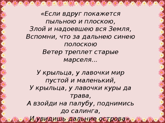 «Если вдруг покажется пыльною и плоскою,  Злой и надоевшею вся Земля,  Вспомни, что за дальнею синею полоскою  Ветер треплет старые марселя...  У крыльца, у лавочки мир пустой и маленький,  У крыльца, у лавочки куры да трава,  А взойди на палубу, поднимись до салинга,  И увидишь дальние острова» (В. Крапивин)