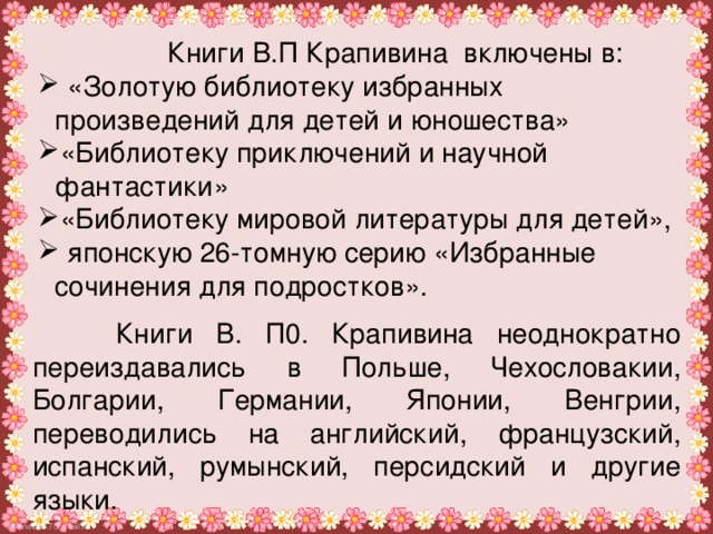 Книги В.П Крапивина включены в:  «Золотую библиотеку избранных произведений для детей и юношества» «Библиотеку приключений и научной фантастики» «Библиотеку мировой литературы для детей»,  японскую 26-томную серию «Избранные сочинения для подростков».    Книги В. П0. Крапивина неоднократно переиздавались в Польше, Чехословакии, Болгарии, Германии, Японии, Венгрии, переводились на английский, французский, испанский, румынский, персидский и другие языки.