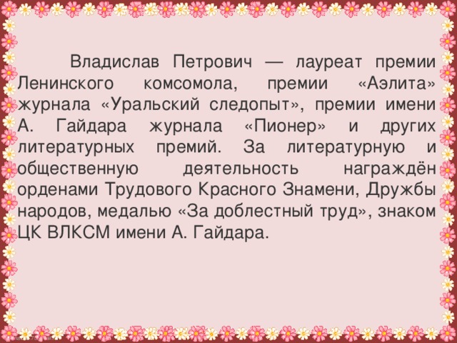 Владислав Петрович — лауреат премии Ленинского комсомола, премии «Аэлита» журнала «Уральский следопыт», премии имени А. Гайдара журнала «Пионер» и других литературных премий. За литературную и общественную деятельность награждён орденами Трудового Красного Знамени, Дружбы народов, медалью «За доблестный труд», знаком ЦК ВЛКСМ имени А. Гайдара.