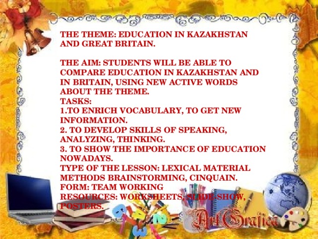 THE THEME : EDUCATION IN KAZAKHSTAN AND GREAT BRITAIN.   THE AIM : STUDENTS WILL BE ABLE TO COMPARE EDUCATION IN KAZAKHSTAN AND IN BRITAIN, USING NEW ACTIVE WORDS ABOUT THE THEME.  TASKS :   1.TO ENRICH VOCABULARY, TO GET NEW INFORMATION.  2. TO DEVELOP SKILLS OF SPEAKING, ANALYZING, THINKING.  3. TO SHOW THE IMPORTANCE OF EDUCATION NOWADAYS.  TYPE OF THE LESSON : LEXICAL MATERIAL  METHODS BRAINSTORMING, CINQUAIN.  FORM : TEAM WORKING  RESOURCES : WORKSHEETS, SLIDE-SHOW, POSTERS.