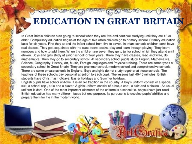 EDUCATION IN GREAT BRITAIN In Great Britain children start going to school when they are five and continue studying until they are 16 or older. Compulsory education begins at the age of five when children go to primary school. Primary education lasts for six years. First they attend the infant school from five to seven. In infant schools children don't have real classes. They get acquainted with the class-room, desks, play and learn through playing. They learn numbers and how to add them. When the children are seven they go to junior school which they attend until eleven. Boys and girls study at junior school for four years. There they have classes, read and write, do mathematics. Then they go to secondary school. At secondary school pupils study English, Mathematics, Science, Geography, History, Art, Music, Foreign languages and Physical training. There are some types of secondary school in Great Britain. They are grammar school, modern school and comprehensive schools. There are some private schools in England. Boys and girls do not study together at these schools. The teachers of these schools pay personal attention to each pupil. The lessons last 40-45 minutes. British students have Christmas holidays, Easter holidays and Summer holidays. English pupils have school uniform. It is an old tradition in the country. A boy's uniform consist of a special suit, a school cap , a tie end a blazer. A girl's uniform consist of a hat, a coat, a skirt and a blouse . As usual uniform is dark. One of the most important elements of the uniform is a school tie. As you have just read British education has many different faces but one purpose. Its purpose is to develop pupils' abilities and prepare them for life in the modern world.