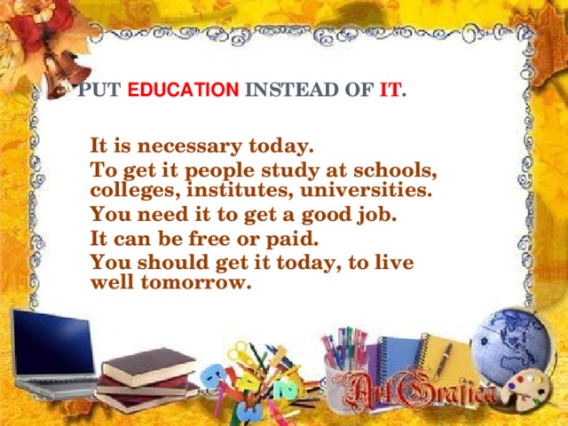 PUT EDUCATION INSTEAD OF IT .   It is necessary today. To get it people study at schools, colleges, institutes, universities. You need it to get a good job. It can be free or paid. You should get it today, to live well tomorrow.