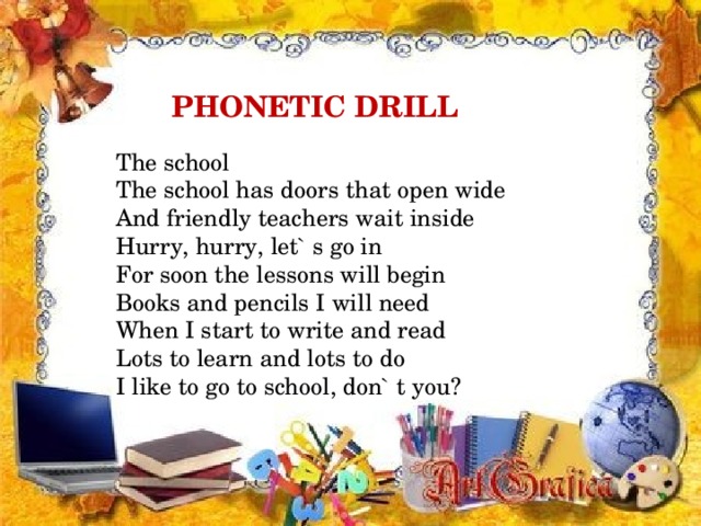 PHONETIC DRILL  The school  The school has doors that open wide  And friendly teachers wait inside  Hurry, hurry, let` s go in  For soon the lessons will begin  Books and pencils I will need  When I start to write and read  Lots to learn and lots to do  I like to go to school, don` t you?