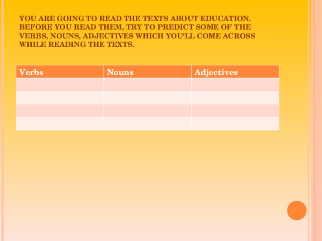 YOU ARE GOING TO READ THE TEXTS ABOUT EDUCATION. BEFORE YOU READ THEM, TRY TO PREDICT SOME OF THE VERBS, NOUNS, ADJECTIVES WHICH YOU‘LL COME ACROSS WHILE READING THE TEXTS. Verbs Nouns Adjectives