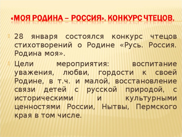 28 января состоялся конкурс чтецов стихотворений о Родине «Русь. Россия. Родина моя». Цели мероприятия: воспитание уважения, любви, гордости к своей Родине, в т.ч. и малой, восстановление связи детей с русской природой, с историческими и культурными ценностями России, Нытвы, Пермского края в том числе.