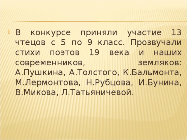 В конкурсе приняли участие 13 чтецов с 5 по 9 класс. Прозвучали стихи поэтов 19 века и наших современников, земляков: А.Пушкина, А.Толстого, К.Бальмонта, М.Лермонтова, Н.Рубцова, И.Бунина, В.Микова, Л.Татьяничевой.