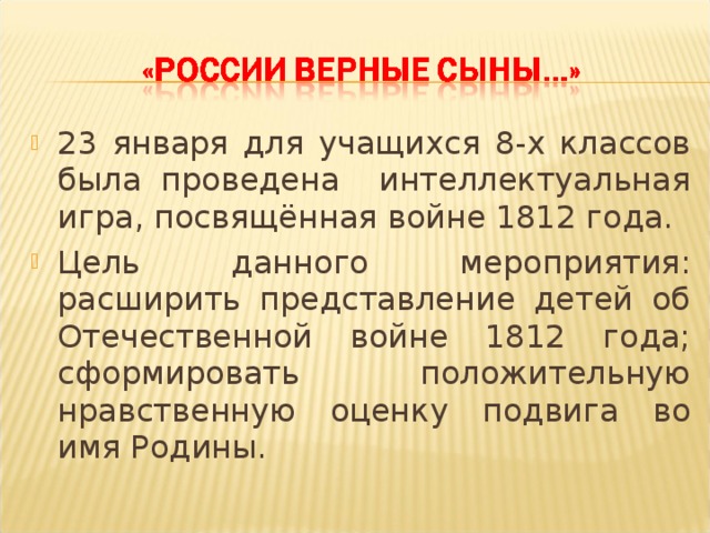 23 января для учащихся 8-х классов была проведена интеллектуальная игра, посвящённая войне 1812 года. Цель данного мероприятия: расширить представление детей об Отечественной войне 1812 года; сформировать положительную нравственную оценку подвига во имя Родины.