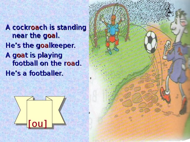 A cockr oa ch is standing near the g oa l. He’s the g oa lkeeper. A g oa t is playing football on the r oa d. He’s a footballer.  [ou]
