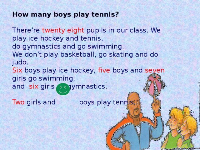 How many boys play tennis?  There’re twenty eight pupils in our class. We play ice hockey and tennis, do gymnastics and go swimming. We don’t play basketball, go skating and do judo. Six boys play ice hockey, five boys and seven girls go swimming, and six girls do gymnastics. Two girls and boys play tennis.