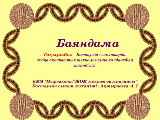 Баяндама   Тақырыбы:   Бастауыш сыныптарда жаңа ақпараттық технологияны қолданудың тиімділігі  КММ “Мырзакент”ЖОМ мектеп-гимназиясы” Бастауыш сынып муғалімі : Ақмырзаева А. І