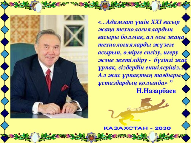 « ... Адамзат үшін ХХІ ғасыр жаңа технологиялардың ғасыры болмақ, ал осы жаңа технологияларды жүзеге асырып, өмірге енгізу, игеру және жетілдіру - бүгінгі жас ұрпақ, сіздердің еншілеріңіз... Ал жас ұрпақтың тағдыры- ұстаздардың қолында»  ”     Н.Назарбаев