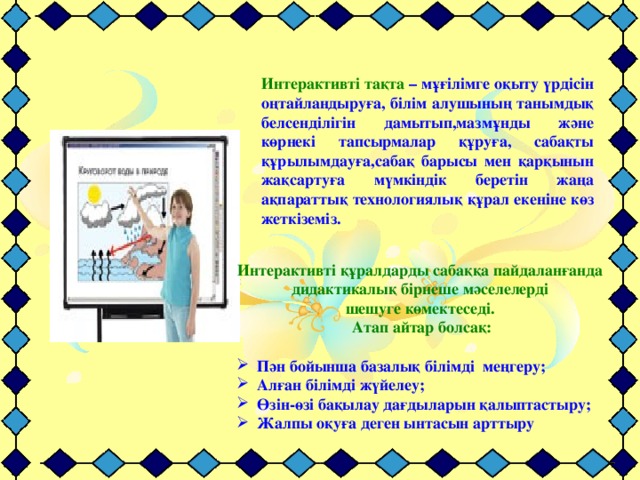 Интерактивті тақта – мұғілімге оқыту үрдісін оңтайландыруға, білім алушының танымдық белсенділігін дамытып,мазмұнды және көрнекі тапсырмалар құруға, сабақты құрылымдауға,сабақ барысы мен қарқынын жақсартуға мүмкіндік беретін жаңа ақпараттық технологиялық құрал екеніне көз жеткіземіз. Интерактивті құралдарды сабаққа пайдаланғанда дидактикалық бірнеше мәселелерді шешуге көмектеседі.  Атап айтар болсақ: