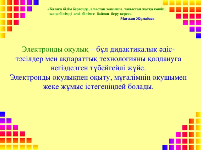 «Балаға білім бергенде, алыстан жақынға, таныстан жатқа көшіп,  жаңа білімді ескі білімге байлап беру керек»  Мағжан Жұмабаев  Электрон ды оқулық – бұл дидактикалық әдіс-тәсілдер мен ақпараттық технологияны қолдануға негізделген түбейгейлі жүйе.  Электронды оқулықпен оқыту, мұғалімнің оқушымен жеке жұмыс iстегенiндей болады.