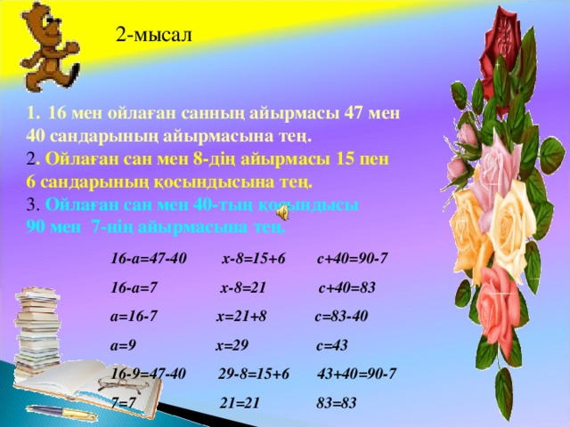 2-мысал 16 мен ойлаған санның айырмасы 47 мен 40 сандарының айырмасына тең. 2 . Ойлаған сан мен 8-дің айырмасы 15 пен 6 сандарының қосындысына тең. 3. Ойлаған сан мен 40-тың қосындысы 90 мен 7-нің айырмасына тең. 16- a=47-40 x-8=15+6 c+40=90-7 16-a=7 x-8=21 c+40=83 а =16-7 x=21+8 c=83-40 а =9 x=29 c=43 16-9=47-40 29-8=15+6 43+40=90-7 7=7 21=21 83=83