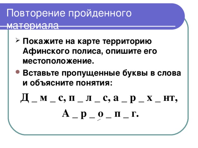 Повторение пройденного материала Покажите на карте территорию Афинского полиса, опишите его местоположение. Вставьте пропущенные буквы в слова и объясните понятия: Д _ м _ с, п _ л _ с, а _ р _ х _ нт,  А _ р _ о _ п _ г.