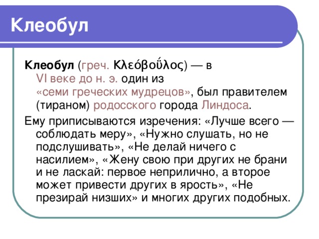 Клеобул Клеобул ( греч.  Κλεόβοΰλος ) — в VI веке до н. э. один из «семи греческих мудрецов» , был правителем (тираном) родосского города Линдоса . Ему приписываются изречения: «Лучше всего — соблюдать меру», «Нужно слушать, но не подслушивать», «Не делай ничего с насилием», «Жену свою при других не брани и не ласкай: первое неприлично, а второе может привести других в ярость», «Не презирай низших» и многих других подобных.