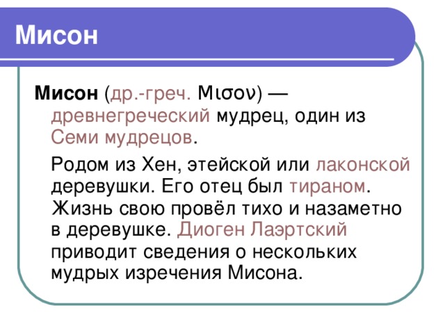 Мисон Мисон ( др.-греч. Μισον) — древнегреческий мудрец, один из Семи мудрецов .  Родом из Хен, этейской или лаконской деревушки. Его отец был тираном . Жизнь свою провёл тихо и назаметно в деревушке. Диоген Лаэртский приводит сведения о нескольких мудрых изречения Мисона.