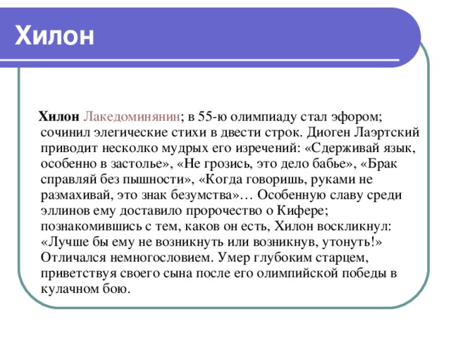 Хилон    Хилон  Лакедоминянин ; в 55-ю олимпиаду стал эфором; сочинил элегические стихи в двести строк. Диоген Лаэртский приводит несколко мудрых его изречений: «Сдерживай язык, особенно в застолье», «Не грозись, это дело бабье», «Брак справляй без пышности», «Когда говоришь, руками не размахивай, это знак безумства»… Особенную славу среди эллинов ему доставило пророчество о Кифере; познакомившись с тем, каков он есть, Хилон воскликнул: «Лучше бы ему не возникнуть или возникнув, утонуть!» Отличался немногословием. Умер глубоким старцем, приветствуя своего сына после его олимпийской победы в кулачном бою.