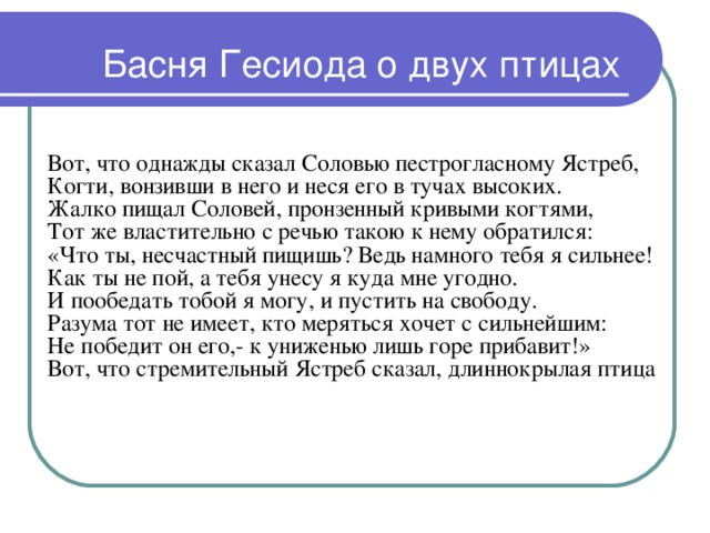 Басня Гесиода о двух птицах  Вот, что однажды сказал Соловью пестрогласному Ястреб,  Когти, вонзивши в него и неся его в тучах высоких.  Жалко пищал Соловей, пронзенный кривыми когтями,  Тот же властительно с речью такою к нему обратился:  «Что ты, несчастный пищишь? Ведь намного тебя я сильнее!  Как ты не пой, а тебя унесу я куда мне угодно.  И пообедать тобой я могу, и пустить на свободу.  Разума тот не имеет, кто меряться хочет с сильнейшим:  Не победит он его,- к униженью лишь горе прибавит!»  Вот, что стремительный Ястреб сказал, длиннокрылая птица