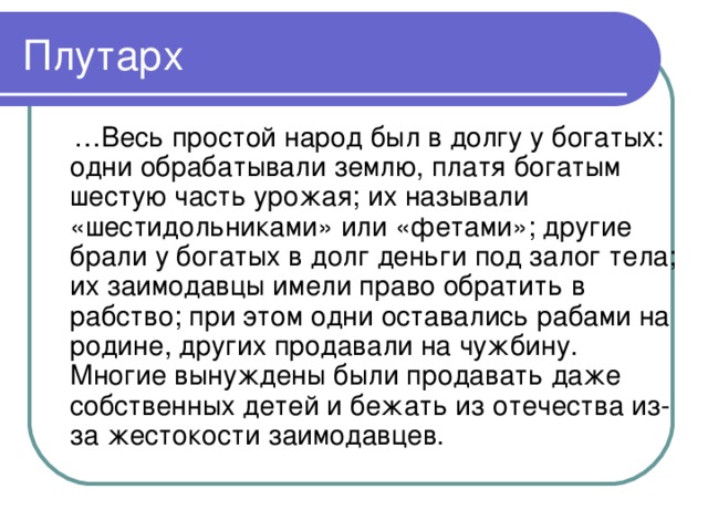 Плутарх … Весь простой народ был в долгу у богатых: одни обрабатывали землю, платя богатым шестую часть урожая; их называли «шестидольниками» или «фетами»; другие брали у богатых в долг деньги под залог тела; их заимодавцы имели право обратить в рабство; при этом одни оставались рабами на родине, других продавали на чужбину. Многие вынуждены были продавать даже собственных детей и бежать из отечества из-за жестокости заимодавцев.