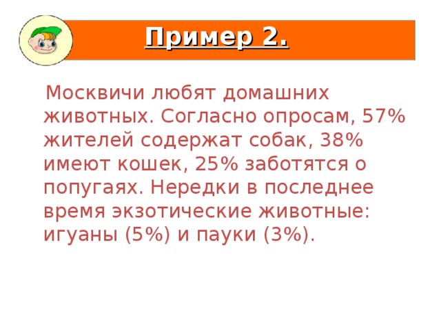 Пример 2.   Москвичи любят домашних животных. Согласно опросам, 57% жителей содержат собак, 38% имеют кошек, 25% заботятся о попугаях. Нередки в последнее время экзотические животные: игуаны (5%) и пауки (3%).