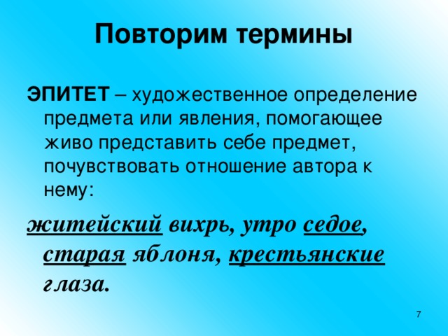 Повторим термины ЭПИТЕТ – художественное определение предмета или явления, помогающее живо представить себе предмет, почувствовать отношение автора к нему: житейский вихрь, утро седое , старая яблоня, крестьянские глаза.