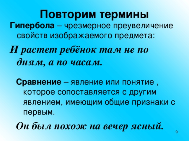 Повторим термины Гипербола – чрезмерное преувеличение свойств изображаемого предмета: И растет ребёнок там не по дням, а по часам. Сравнение – явление или понятие , которое сопоставляется с другим явлением, имеющим общие признаки с первым. Он был похож на вечер ясный.