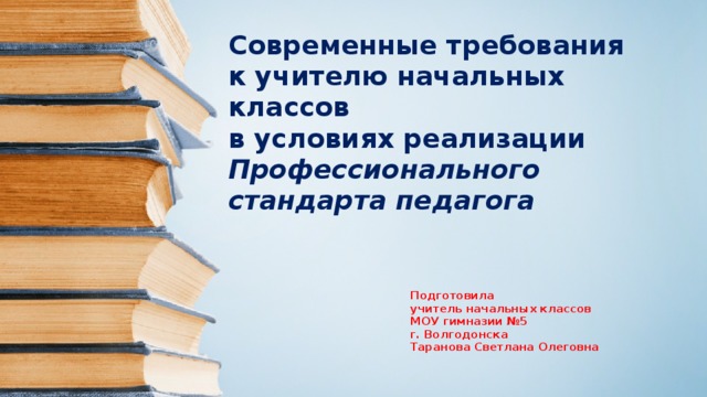 Современные требования  к учителю начальных классов  в условиях реализации Профессионального стандарта педагога Подготовила учитель начальных классов МОУ гимназии №5 г. Волгодонска Таранова Светлана Олеговна