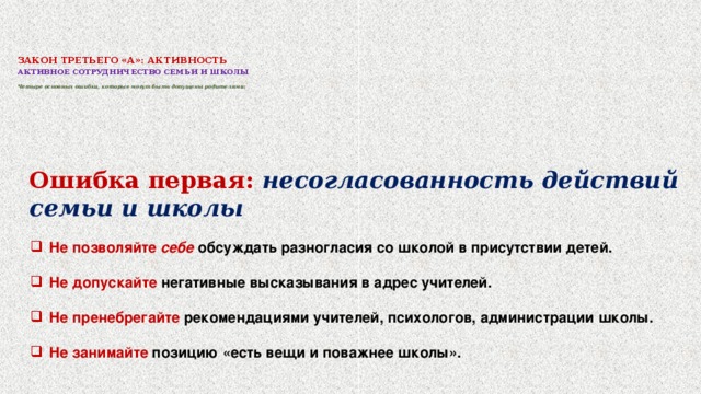 ЗАКОН ТРЕТЬЕГО «А»: АКТИВНОСТЬ     АКТИВНОЕ СОТРУДНИЧЕСТВО СЕМЬИ И ШКОЛЫ   Четыре основных ошибки, которые могут быть допущены родителями:   Ошибка первая: несогласованность действий семьи и школы  Не позволяйте себе обсуждать разногласия со школой в присутствии детей.  Не допускайте негативные высказывания в адрес учителей.  Не пренебрегайте рекомендациями учителей, психологов, администрации школы.  Не занимайте позицию «есть вещи и поважнее школы».