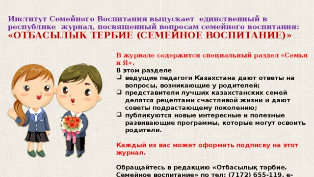 Институт Семейного Воспитания выпускает единственный в республике журнал, посвященный вопросам семейного воспитания:  «ОТБАСЫЛЫК ТЕРБИЕ (СЕМЕЙНОЕ ВОСПИТАНИЕ)» В журнале содержится специальный раздел «Семья и Я». В этом разделе ведущие педагоги Казахстана дают ответы на вопросы, возникающие у родителей; представители лучших казахстанских семей делятся рецептами счастливой жизни и дают советы подрастающему поколению; публикуются новые интересные и полезные развивающие программы, которые могут освоить родители.  Каждый из вас может оформить подписку на этот журнал.  Обращайтесь в редакцию «Отбасылық тәрбие. Семейное воспитание» по тел: (7172) 655-119, e-mail: ife-journal@mail.ru.  Мы уверены: наш журнал будет вам очень полезен!