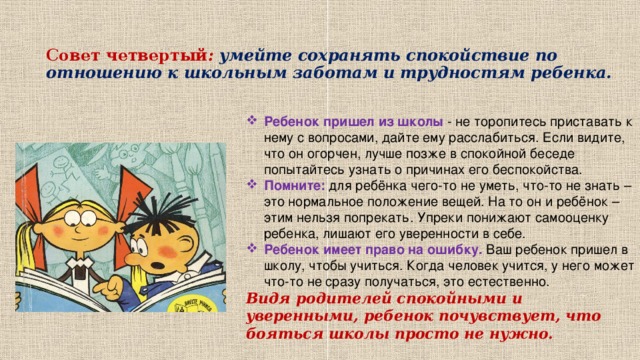 Совет четвертый : умейте сохранять спокойствие по отношению к школьным заботам и трудностям ребенка.   Ребенок пришел из школы - не торопитесь приставать к нему с вопросами, дайте ему расслабиться. Если видите, что он огорчен, лучше позже в спокойной беседе попытайтесь узнать о причинах его беспокойства.  Помните:  для ребёнка чего-то не уметь, что-то не знать – это нормальное положение вещей. На то он и ребёнок – этим нельзя попрекать. Упреки понижают самооценку ребенка, лишают его уверенности в себе. Ребенок имеет право на ошибку. Ваш ребенок пришел в школу, чтобы учиться. Когда человек учится, у него может что-то не сразу получаться, это естественно.  Видя родителей спокойными и уверенными, ребенок почувствует, что бояться школы просто не нужно.