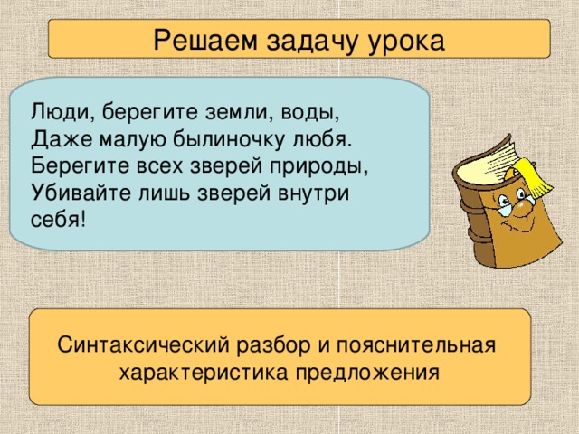 Решаем задачу урока Люди, берегите земли, воды, Даже малую былиночку любя. Берегите всех зверей природы, Убивайте лишь зверей внутри себя! Синтаксический разбор и пояснительная характеристика предложения