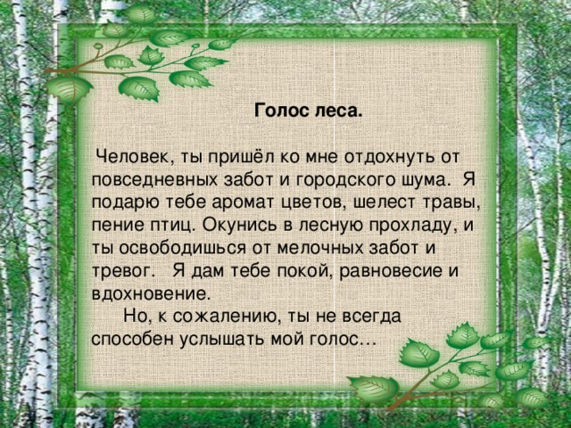 Голос леса.  Человек, ты пришёл ко мне отдохнуть от повседневных забот и городского шума. Я подарю тебе аромат цветов, шелест травы, пение птиц. Окунись в лесную прохладу, и ты освободишься от мелочных забот и тревог. Я дам тебе покой, равновесие и вдохновение.  Но, к сожалению, ты не всегда способен услышать мой голос…