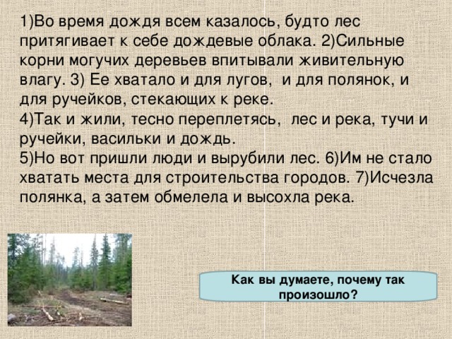 1)Во время дождя всем казалось, будто лес притягивает к себе дождевые облака. 2)Сильные корни могучих деревьев впитывали живительную влагу. 3) Ее хватало и для лугов, и для полянок, и для ручейков, стекающих к реке. 4)Так и жили, тесно переплетясь, лес и река, тучи и ручейки, васильки и дождь. 5)Но вот пришли люди и вырубили лес. 6)Им не стало хватать места для строительства городов. 7)Исчезла полянка, а затем обмелела и высохла река. Как вы думаете, почему так произошло?