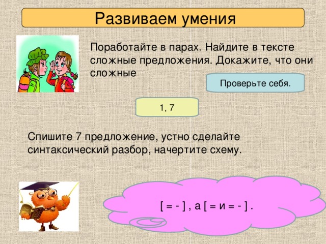 Развиваем умения Поработайте в парах. Найдите в тексте сложные предложения. Докажите, что они сложные Проверьте себя. 1, 7 Спишите 7 предложение, устно сделайте синтаксический разбор, начертите схему. [ = - ] , а [ = и = - ] .