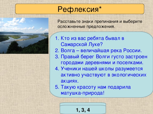 Рефлексия* Расставьте знаки препинания и выберите осложненные предложения. Кто из вас ребята бывал в Самарской Луке? Волга – величайшая река России. Правый берег Волги густо застроен городами деревнями и поселками. Ученики нашей школы разумеется активно участвуют в экологических акциях. Такую красоту нам подарила матушка-природа! *Задание повышенной сложности. Проверьте себя 1, 3, 4