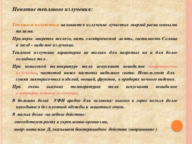 Понятие теплового излучения:  Тепловым излучением называется излучение лучистых энергий раскаленными телами. Примеры: нагретое железо, нить электрической лампы, светимость Солнца и звезд – видимое излучение. Тепловое излучение характерно не только для нагретых но и для более холодных тел . При невысокой температуре тела испускают невидимое инфракрасное излучение , частотой ниже частоты видимого света. Используют для сушки лакокрасочных изделий, овощей, фруктов, в приборах ночного видения. При очень высоких температурах тела испускают невидимое ультрафиолетовое излучение . В больших дозах УФИ вредно для человека: высоко в горах нельзя долго находиться без плотной одежды и защитных очков. В малых дозах –целебное действие:  способствует росту и укреплению организма,  загар- витамин Д, оказывает бактерицидное действие (кварцевание )