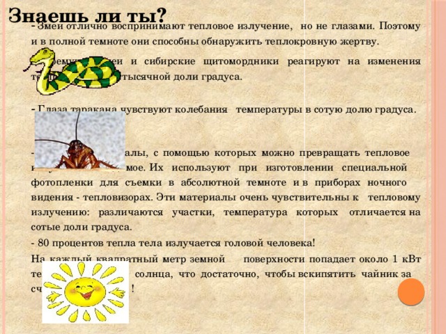 Знаешь ли ты?     -  Змеи отлично воспринимают тепловое излучение,    но не глазами. Поэтому и в полной темноте они    способны обнаружить теплокровную жертву.     - Гремучие змеи и сибирские щитомордники     реагируют на изменения температуры до     тысячной доли градуса.     -  Глаза таракана чувствуют колебания     температуры в сотую долю градуса.   - Созданы материалы, с помощью которых можно превращать тепловое  излучение в видимое. Их используют при изготовлении специальной  фотопленки для съемки в абсолютной темноте и в приборах ночного  видения - тепловизорах. Эти материалы очень чувствительны к  тепловому излучению: различаются участки, температура которых  отличается на сотые доли градуса.   - 80 процентов тепла тела излучается головой человека!     На каждый квадратный метр земной      поверхности попадает около 1 кВт тепловой энергии    солнца, что достаточно, чтобы вскипятить чайник за    считанные минуты !