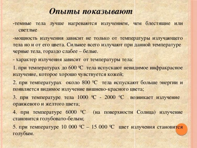 Опыты показывают - темные тела лучше нагреваются излучением, чем блестящие или светлые -мощность излучения зависит не только от температуры излучающего тела но и от его цвета. Сильнее всего излучают при данной температуре черные тела, гораздо слабее – белые. - характер излучения зависит от температуры тела: 1. при температурах до 600 0 С тела испускают невидимое инфракрасное излучение, которое хорошо чувствуется кожей; 2. при температурах около 800 0 С тела испускают больше энергии и появляется видимое излучение вишнево-красного цвета; 3. при температуре тела 1000 0 С - 2000 0 С возникает излучение оранжевого и желтого цвета; 4. при температуре 6000 0 С (на поверхности Солнца) излучение становится голубовато-белым; 5. при температуре 10 000 0 С – 15 000 0 С цвет излучения становится голубым.