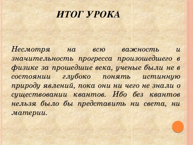 Итог урока     Несмотря на всю важность и значительность прогресса произошедшего в физике за прошедшие века, ученые были не в состоянии глубоко понять истинную природу явлений, пока они ни чего не знали о существовании квантов. Ибо без квантов нельзя было бы представить ни света, ни материи.